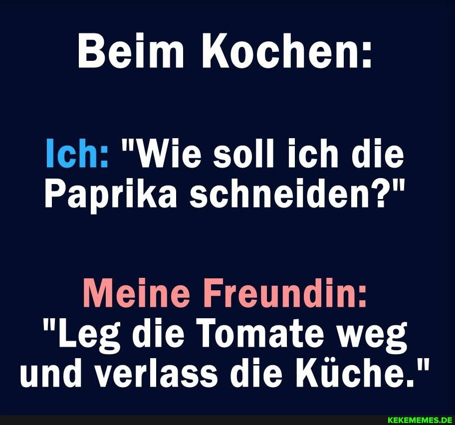 Beim Kochen:
Ich: "Wie soll ich die
Paprika schneiden?"
Meine Freundin:
"Leg die Tomate weg und verlass die Küche."