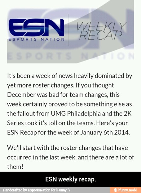 RECAP
ESPORTS NATION
It's been a week
of news
heavily dominated by
yet more roster changes. If you thought
December was
bad for team changes, this
week
certainly proved to be something else as
the fallout from UMG Philadelphia and the 2K
Series took it's toll on
the teams. Here's your
ESN Recap for the week of January 6th 2014.
We'll start with the roster changes that have
occurred
in the last week, and there are a
lot of
them!
ESN weekly recap. - ESN weekly recap.