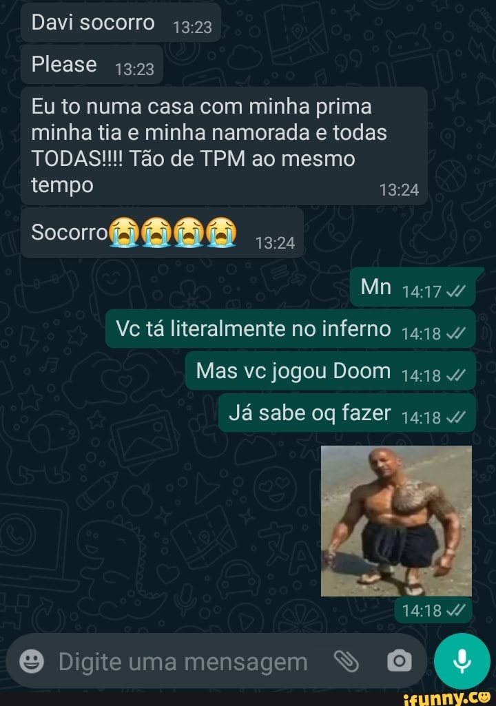 Davi socorro
Please
Eu to numa casa com minha prima minha tia e minha namorada e todas
TODAS!!! Tão de TPM ao mesmo tempo
Mn
Vc tá literalmente no inferno
Mas vc jogou Doom
Já sabe fazer
1418
Digite uma mensagem S (9)