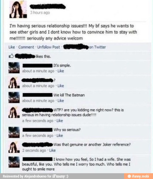 a
Tm having serious relationship issues!!! My bf says he wants to
see other girls and I dont know how to convince him to stay with
meltitit! seriously any advice welcom
Lite Comment Unfolon Post
AMA
WTF? are you kidding me right now? this is
See pera unas ane
a
that genuine or another Joker reference?
Lhe
MI 1 629099) how you feel, So I had a wife. She was
beautfu, like you. Who tels me I worry too much. Who tels me I