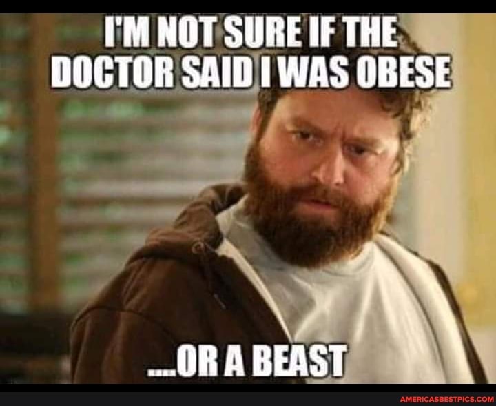 I'M NOT SURE IF THE:
DOCTOR SAID WAS OBESE
OR A BEAST,
