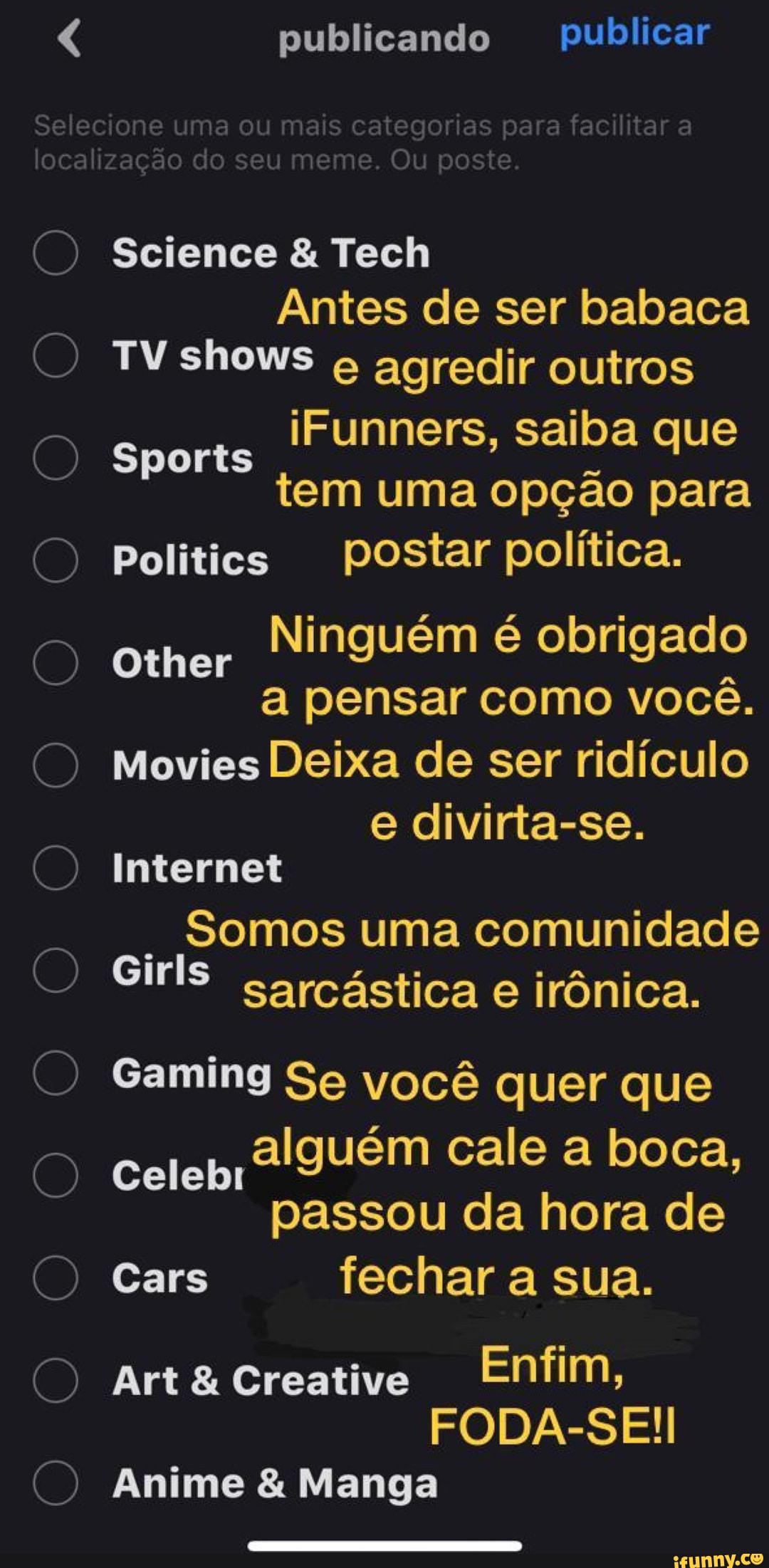 publicando publicar
Selecione uma ou mais categorias para facilitar a localização do seu meme. Ou poste.
Science & Tech
Sports
Antes de ser babaca
TV shows agredir outros iFunners, saiba que tem uma opção para
Politics postar política.
Sports
Ninguém é obrigado a pensar como você.
Other
Movies Deixa de ser ridículo e divirta-se.
Other
Internet
Somos uma comunidade
Girls sarcástica e irônica.
Gaming Se você quer que
Celebr alguém cale a boca, passou da hora de
Cars fechar a sua.
Celebi
Art& cCreative Enfim,
FODA-SE!
Anime & Manga