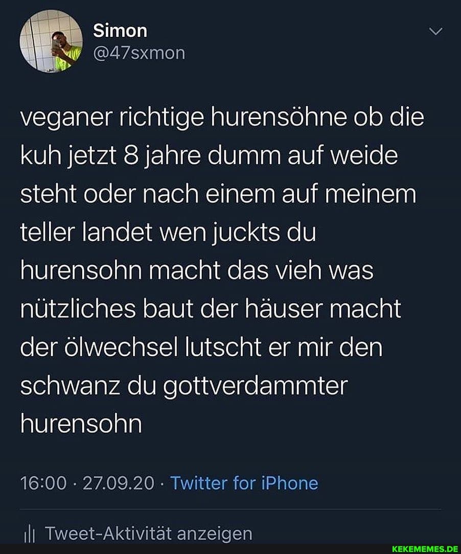 Simon
@47sxmon
veganer richtige hurensöhne ob die kuh jetzt 8 jahre dumm auf weide steht oder nach einem auf meinem teller landet wen juckts du hurensohn macht das vieh was nützliches baut der häuser macht der ölwechsel lutscht er mir den schwanz du gottverdammter hurensohn
27.09.20 - Twitter for iPhone
II Tweet-Aktivität anzeigen