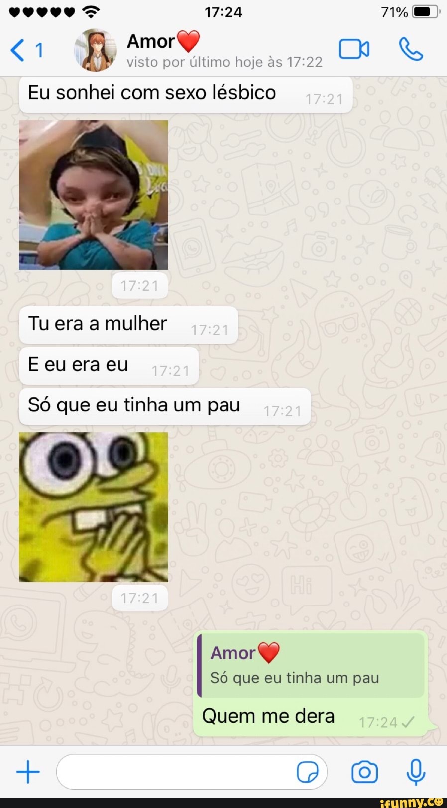 <1 Amorff
visto por último hoje &s
Eu sonhei com sexo lésbico
Tu era a mulher
E eu era eu
Só que eu tinha um pau
12
Amor
Só que eu tinha um pau
Quem me dera
+ DD O