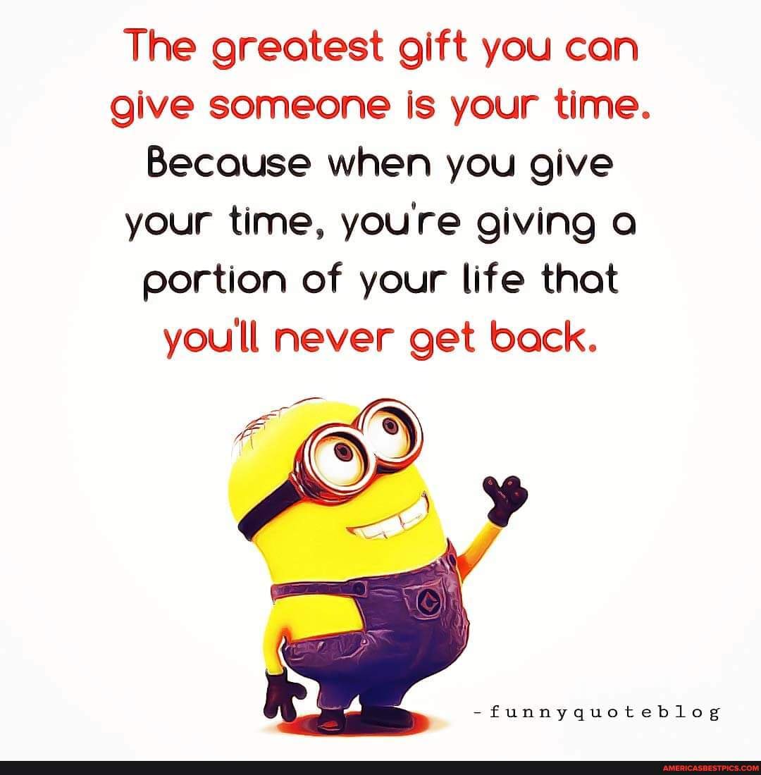 The best gift you can give to someone is your time, because you're giving  them something you can never get back.