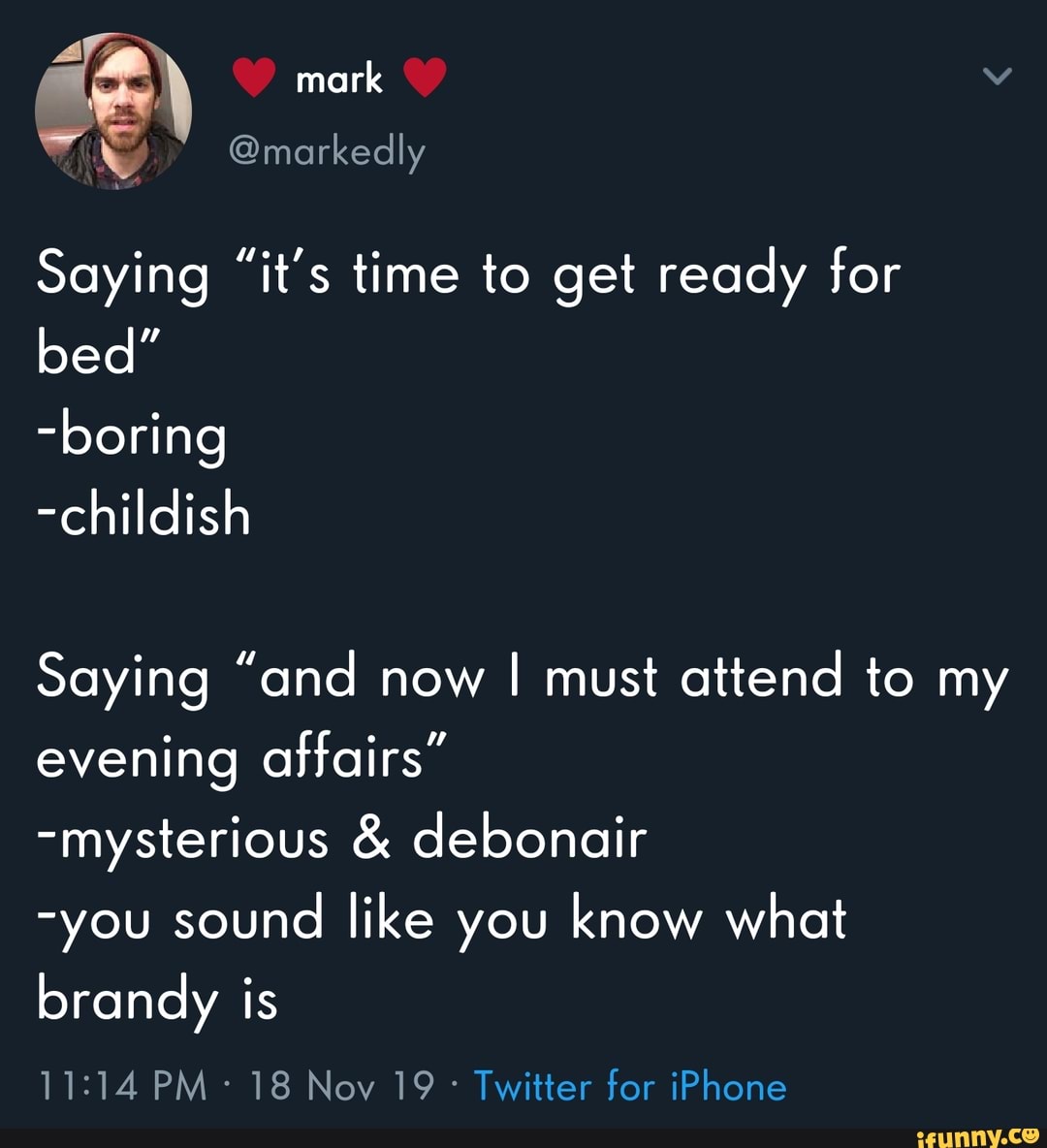 Saying
"it's time to get ready for
bed"
-childish
Saying "and now
I must attend to my
evening affairs"
-mysterious debonair
-you sound
like you know what
brandy is
18 Nov 19° Twitter for iPhone