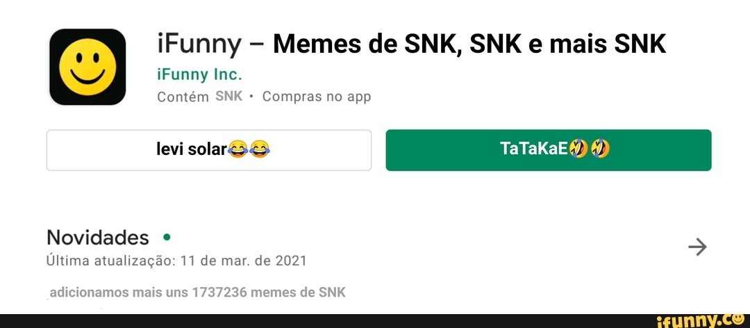 iFunny In
Contém SNK Compras no app
levi solarS& KaE
Novidades
Última atualização: 11 de mar. de 2021
iFunny Memes de SNK, SNK e mais SNK
adicionamos mais uns 1737236 memes de SNK