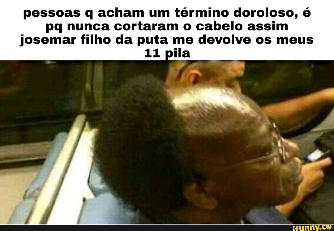 pessoas q acham um término doroloso, é
pq nunca cortaram o cabelo assim josemar filho da puta me devolve os meus
11 pila