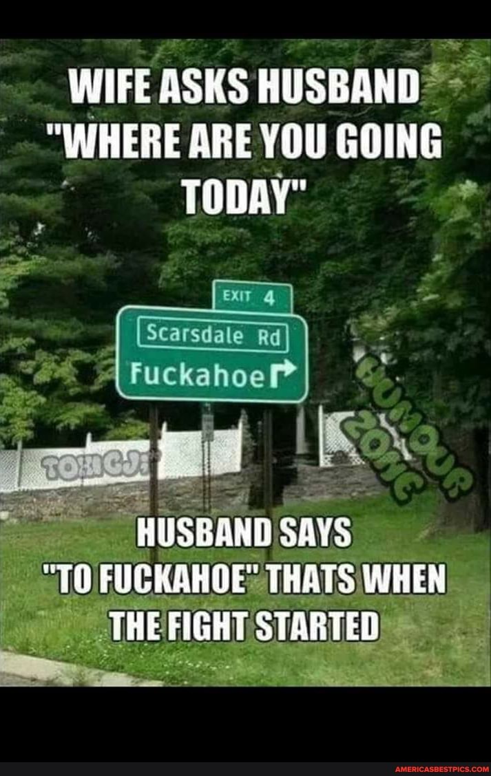 WIFE ASKS HUSBAND
"WHERE ARE YOU GOING TODAY"
HUSGAND SAYS
"TO FUCKAHOE: THATS WHEN THE FIGHT STARTED