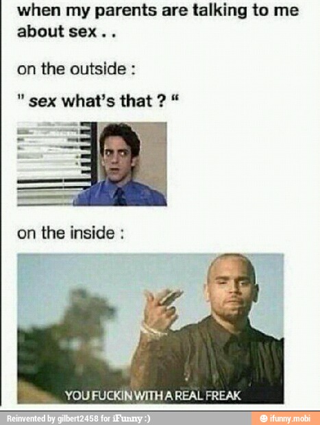 when my parents are talking to me
about sex..
on the outside on the inside YOU FUCKIN WITHA REAL FREAK