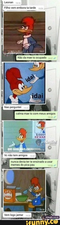 Leonan
Filho vem embora ta tarde
jo tem amigos
nunca devia ter te ensinado a usar memes do pica pau
ago jantar