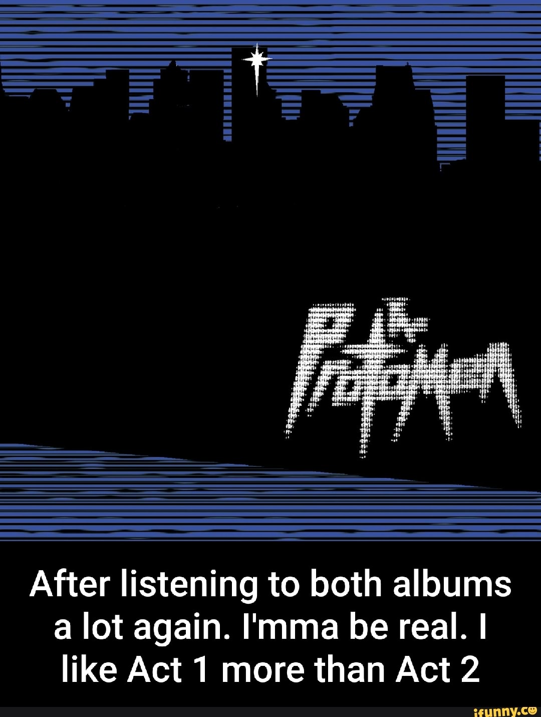 After listening to both albums a lot again. I'mma be real. I like Act 1 more than Act 2