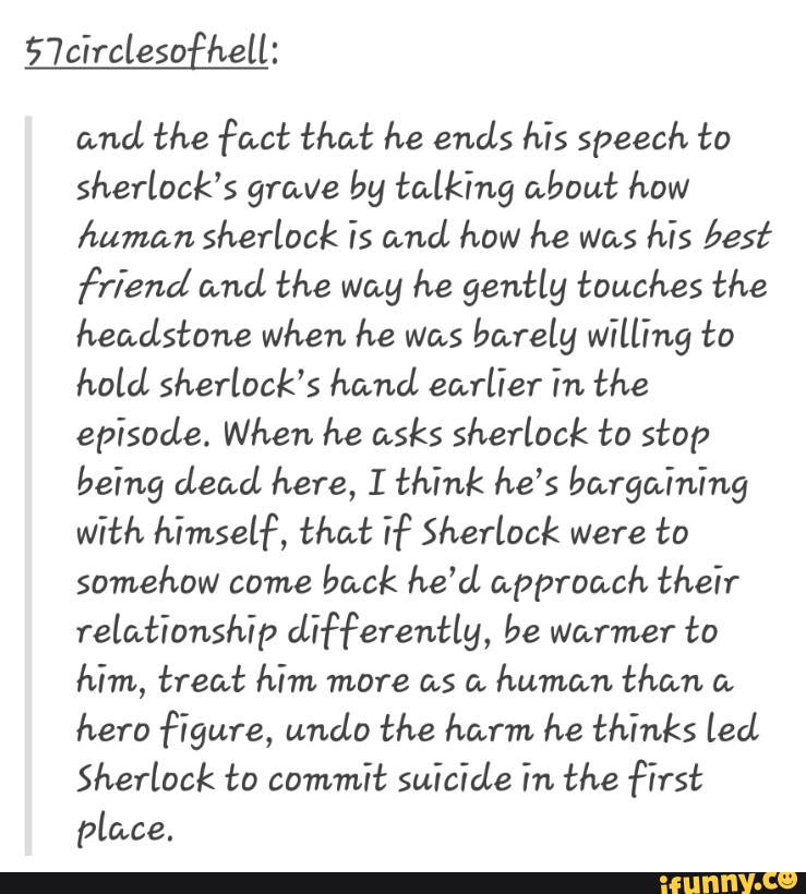 and the fact that he ends his speech to
sherlock’s grave by talking about how
human sherlock is and how he was his best
friend and the way he gently touches the
headstone when he was barely willing to
hold Sherlock’s hand earlier in the
episode. When he asks Sherlock to stop
being dead here, I think he’s bargaining
with himself, that hº Sherlock were to
somehow come
back he'd approach their
relationship differently, be warmer to
him, treat him more as a
human than a
hero figure, undo the harm he thinks led
Sherlock to commit suicide in the first
place.