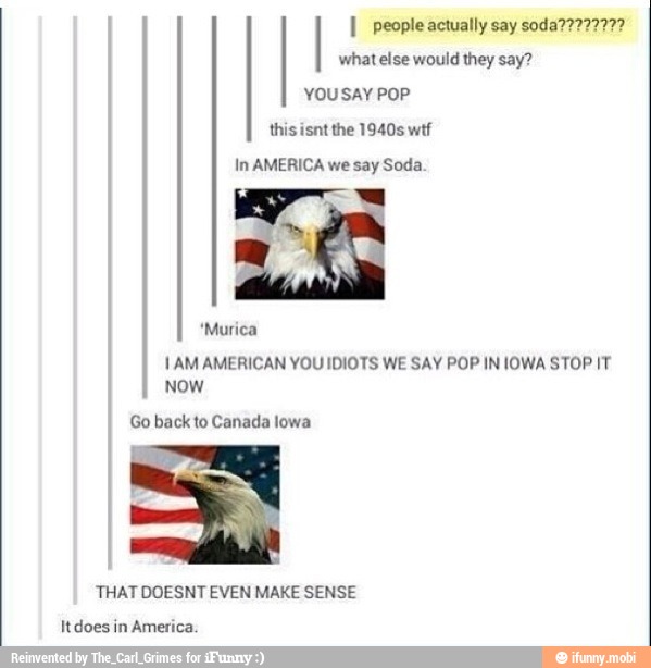 I people actually say soda????777?
what else would they say?
YOU SAY POP
In AMERICA we say Soda.
*Murica
1AM AMERICAN YOU IDIOTS WE SAY POP IN IOWA STOP IT
NOW
Go back to Canada lowa
THAT DOESNT EVEN MAKE SENSE
It does in America.