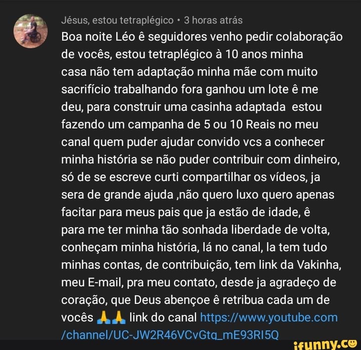 Jésus, estou tetraplégico 3 horas atrás
Boa noite Léo ê seguidores venho pedir colaboração
de vocês, estou tetraplégico à 10 anos minha
casa não tem adaptação minha mãe com muito
sacrifício trabalhando fora ganhou um lote ê me
deu, para construir uma casinha adaptada estou
fazendo um campanha de 5 ou 10 Reais no meu
canal quem puder ajudar convido vcs a conhecer
minha história se não puder contribuir com dinheiro,
só de se escreve curti compartilhar os vídeos, ja
sera de grande ajuda ,não quero luxo quero apenas
facitar para meus pais que ja estão de idade, ê
para me ter minha tão sonhada liberdade de volta,
conheçam minha história, lá no canal, la tem tudo
minhas contas, de contribuição, tem link da Vakinha,
meu E-mail, pra meu contato, desde ja agradeço de
coração, que Deus abençoe
ê
retribua cada um de
vocês À, À, link do canal https://www.youtube.com