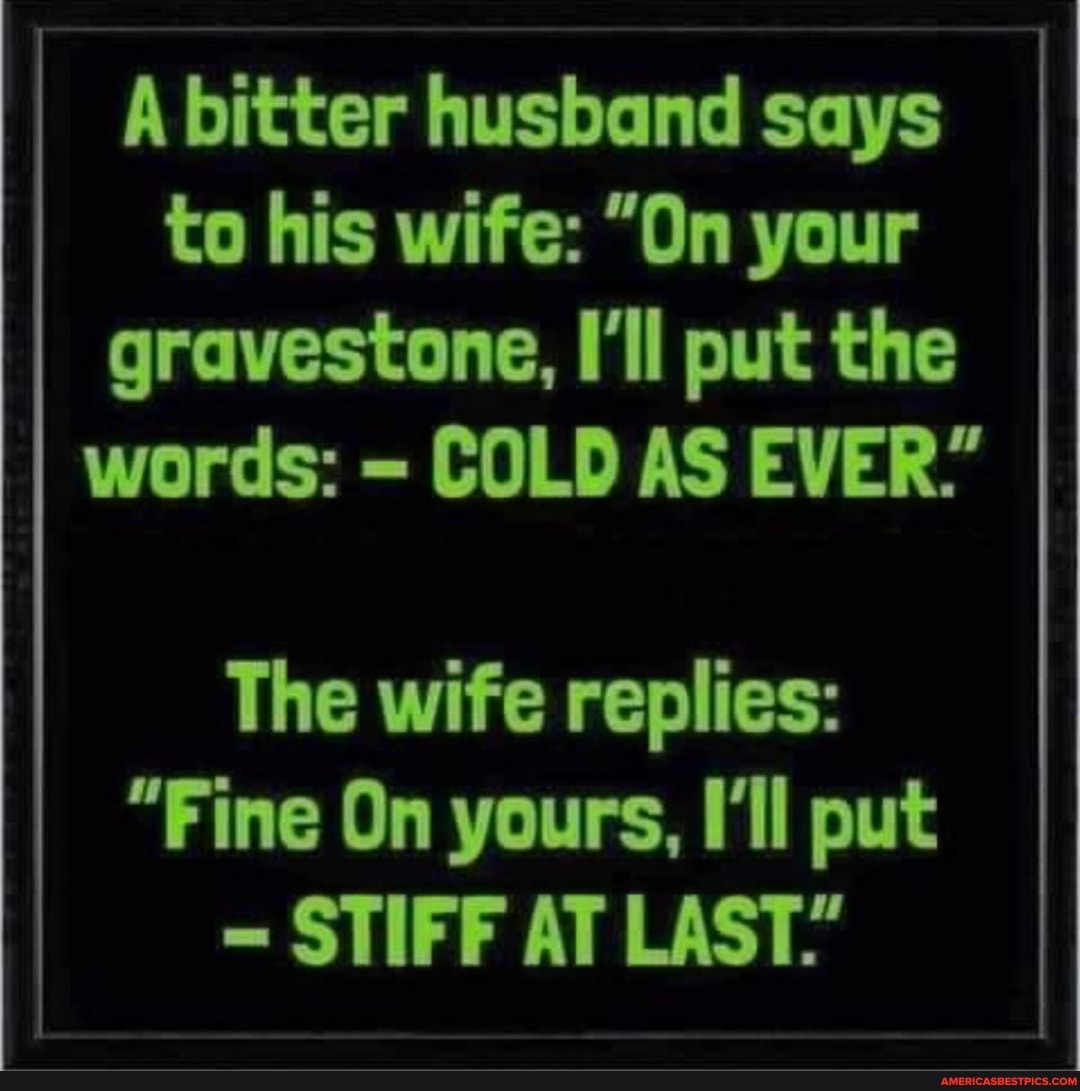 A bitter husband says to his wife: "On your gravestone, I'll put the words: = COLD AS EVER."
The wife replies:
"Fine On yours, I'll put
STIFF AT LAST."