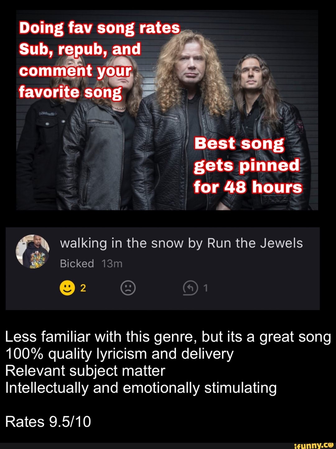 Doing fav song rates
Sub, repub, and
comment your, KH
favorite song A
E
Best song
gets pinned
for 48 hours
fo walking in the snow by Run the Jewels
3
Less familiar with this genre, but its a great song
100% quality lyricism and delivery
Relevant subject matter
Intellectually and emotionally stimulating
