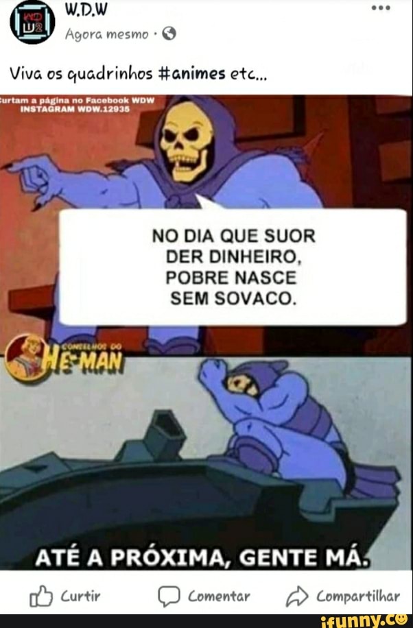 Viva os
quadrinhos #animes etc...
NO DIA QUE SUOR
DER DINHEIRO,
POBRE NASCE
SEM SOVACO.
ATÉ A PRÓXIMA, GENTE MÁ:
é Curtir O Comentar a Compartilhar
