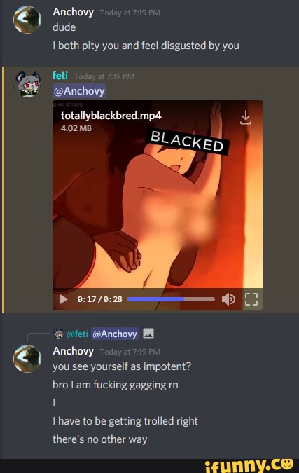 ) Anchovy
dude
both pity you and feel disgusted by you
feti
@Anchovy totallyblackbred.mp4
4.02 MB j
BLACKED
@feti @Anchovy
Anchovy you see yourself as impotent? bro I am fucking gagging rn have to be getting trolled right there's no other way