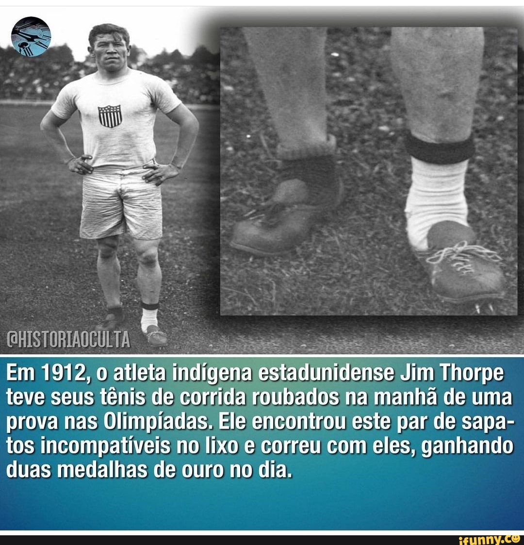 Em 1912, o atleta indigena estadunidense Jim Thorpe teve seus tênis de corrida roubados na manhã de uma prova nas Olimpíadas, Ele encontrou este par de sapa- tos incompatíveis no lixo e correu com eles, ganhando duas medalhas de ouro no dia.