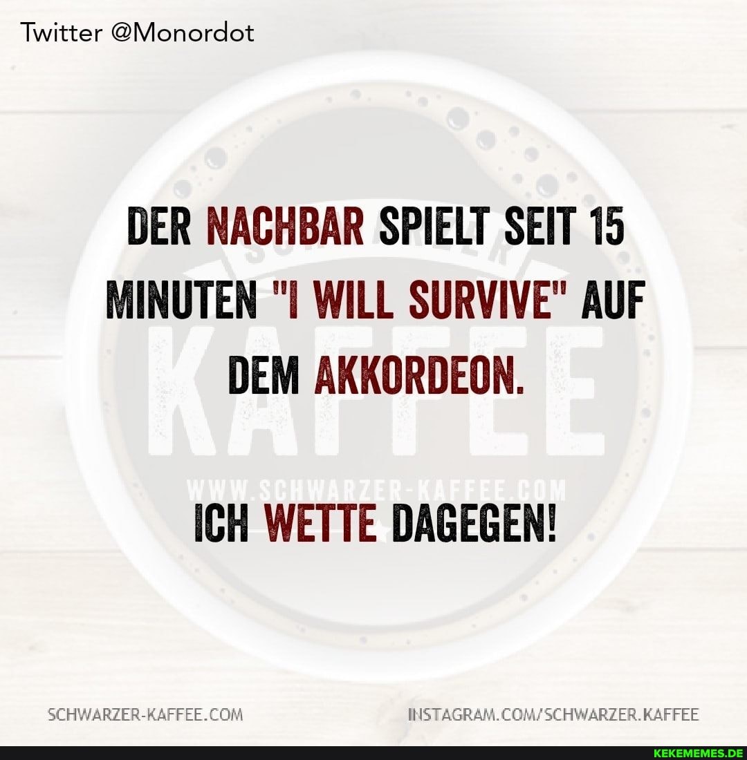 Twitter @Monordot
DER NACHBAR SPIELT SEIT 15
MINUTEN "I WILL SURVIVE" AUF DEM AKKORDEON.
ICH WETTE DAGEGEN!