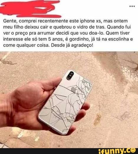 Gente, comprei recentemente este iphone xs, mas ontem
meu filho deixou cair e quebrou
o vidro de tras. Quando fui
ver o preço pra arrumar decidi que vou doa-lo. Quem tiver
interesse ele só tem 5 anos, é gordinho, já tá na escolinha e
come qualquer coisa. Desde já agradeço!