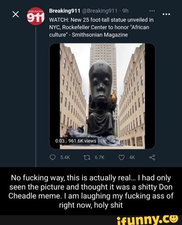 x Breaking911 @Breaking91)
WATCH: New 25 foot-tall statue unvelled in
NYC, Rockefeller Center to honor 'African culture' Smithsonian Magazine
No fucking way, this is actually real... had only
seen the picture and thought it was a shitty Don
Cheadle meme. I am laughing my fucking ass of right now, holy shit