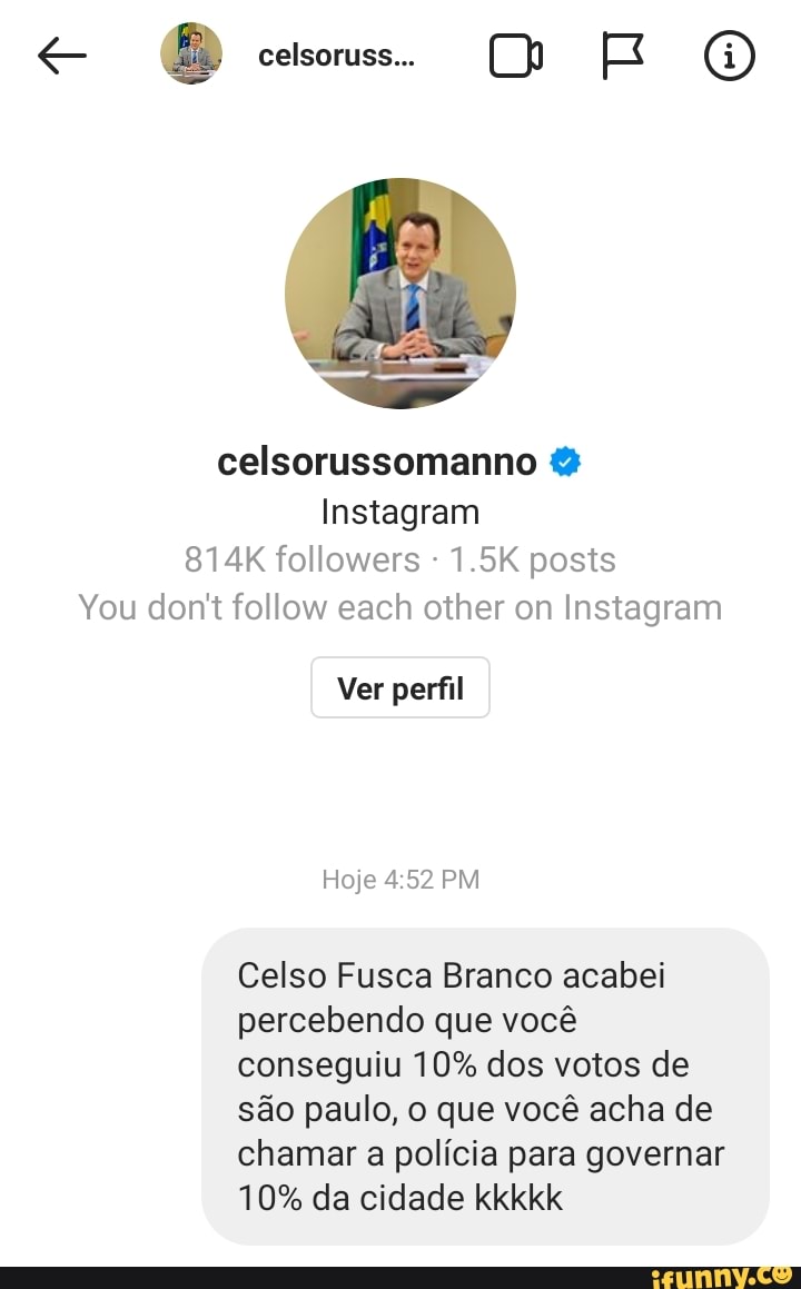 celsoruss..
celsorussomanno &
Instagram
814K followers - 1.5K posts
You don't follow each other on Instagram
Ver perfil
Hoje PM
Celso Fusca Branco acabei percebendo que você conseguiu 10% dos votos de são paulo, o que você acha de chamar a polícia para governar
10% da cidade kkkkk