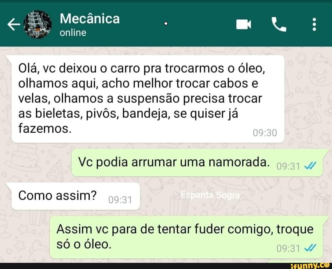 Mecânica
online
Olá, vc deixou o carro pra trocarmos o óleo, olhamos aqui, acho melhor trocar cabos e velas, olhamos a suspensão precisa trocar as bieletas, pivôs, bandeja, se quiser já fazemos.
Vc podia arrumar uma namorada.
Como assim?
Assim vc para de tentar fuder comigo, troque só o óleo.