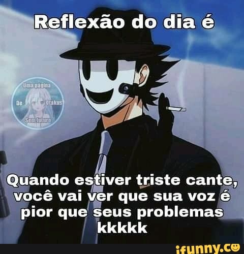 Reflexão do dia é
Quando estiver triste cante, você vai ver que sua voz é pior que seus problemas kkkkk