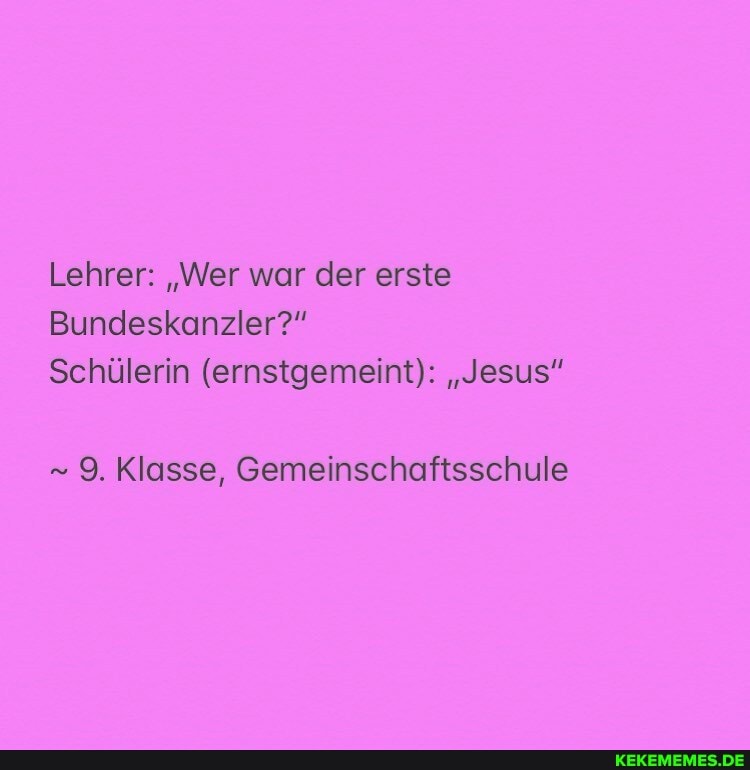 Lehrer: "Wer war der erste
Bundeskanzler?"
Schülerin (ernstgemeint): "Jesus"
9. Klasse, Gemeinschaftsschule