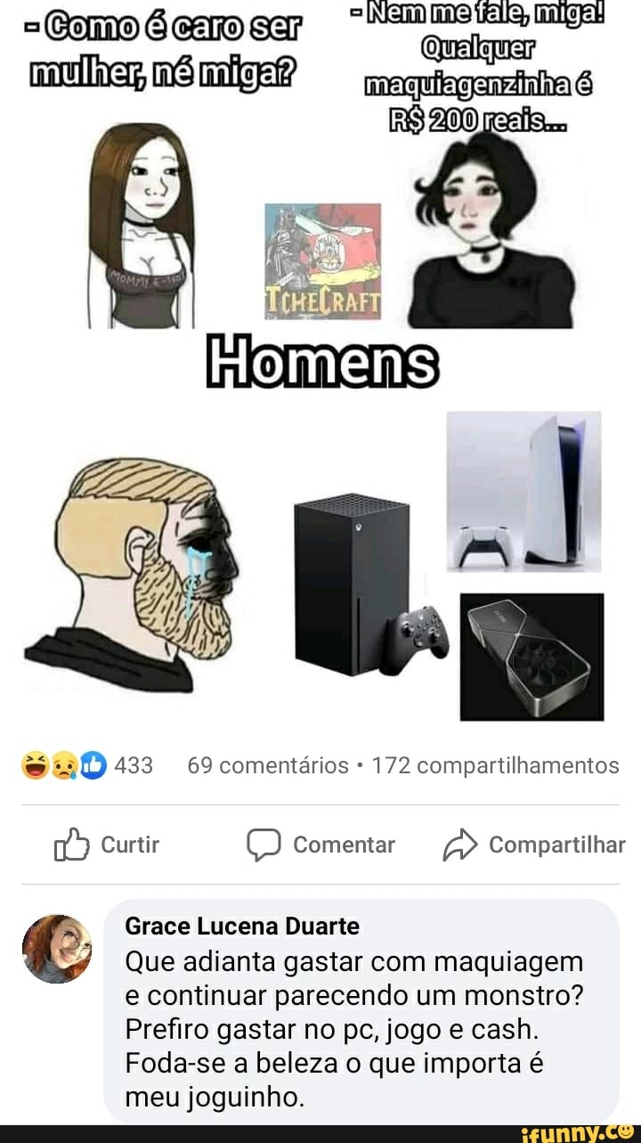 =Como carmo Nam miga! RS, mulher,
Homens
433 69 comentários 172 compartilhamentos
Curtir O) Comentar Compartilhar
Grace Lucena Duarte
Que adianta gastar com maquiagem e continuar parecendo um monstro?
Prefiro gastar no pc, jogo e cash.
Foda-se a beleza o que importa é meu joguinho.