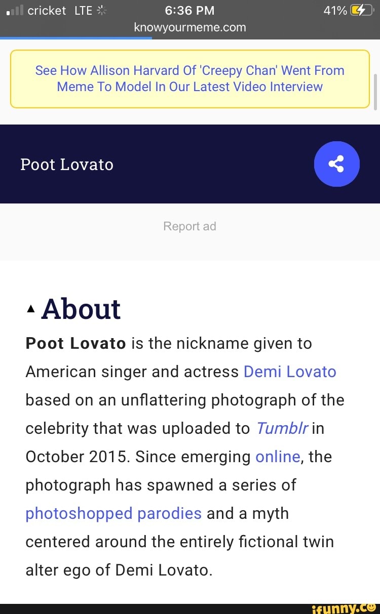 cricket LTE PM 1%
knowyour
See How Allison Harvard Of 'Creepy Chan Went From
Meme To Model In Our Latest Video Interview
Poot Lovato
Report ad
About
Poot Lovato is the nickname given to
American singer and actress Demi Lovato based on an unflattering photograph of the celebrity that was uploaded to in 7umbir
October 2015. Since emerging online, the photograph has spawned a series of photoshopped parodies and a myth centered around the entirely fictional twin
alter ego of Demi Lovato.