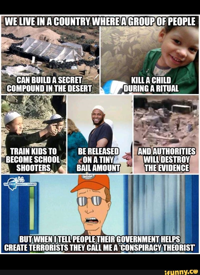 WE LIVE IN A COUNTRY WHERE A GROUP OF PEOPLE
"GAN BUILDASECRET KILL A CHILD COMPOUNDINTHEDESERT DURING A RITUAL
TRAIN KIDS TO BE RELEASED AND AUTHORITIES BECOME SCHOOL ONATINY WILL DESTROY SHOOTERS BAILAMOUNT THE EVIDENCE
BUT WHEN TELL PEOPLE THEIR GOVERNMENT HELPS CREATE TERRORISTS THEY CALL ME A CONSPIRACY THEORIST