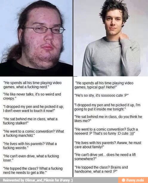 "He spends all his time playing video
games, what a fucking nerd."
"He like never talks, its so weird and
creepy."
"1 dropped my pen and he picked it up,
I don't even want to touch it now!"
"He sat behind me in class, what a
fucking stalker!"
le went to a comic convention? What
'a fucking manchild"
"He lives with his parents? What a
fucking weirdo,"
"He can't even drive, what a fucking
loser."
"He topped the class? What a fucking
nerd he needs to get a life."
"He spends al his time playing video
'games, typical guy! Hehe!"
*1 dropped my pen and he picked it up, tm
¡going to putitinside me tonight"
"He sat behind me in class, do you think he
likes me?"
"He went to a comic convention? Such a
"He lives with his parents? Awww, he must
care about family!"
"He canit drive yet... does he need a lift
somewhere?"
"He topped the class? Brains and
handsome, what a nerd