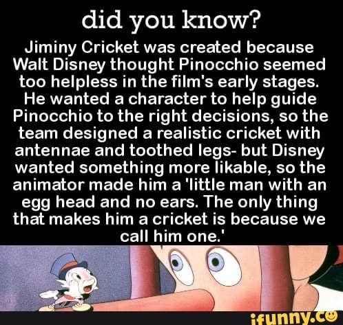 did you know?
Jiminy Cricket was created because
Walt Disney thought Pinocchio seemed too helpless in the film's early stages.
He wanted a character to help guide
Pinocchio to the right decisions, so the team designed a realistic cricket with antennae and toothed legs- but Disney wanted something more likable, so the animator made him a 'little man with an egg head and no ears. The only thing that makes him a cricket is because we call him one."