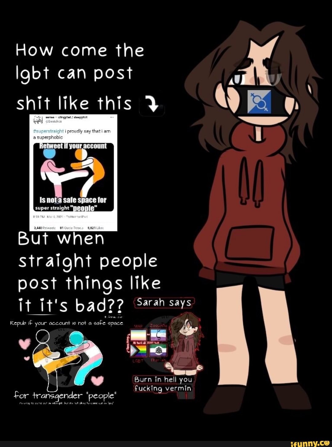 How come the lgbt can post
shit like this
safe
But when
Straight people post things like it it's bad?? Sarah says
Repub if your account is not a safe space
www
Burn in hell you
fucking vermin for transgender 'people"