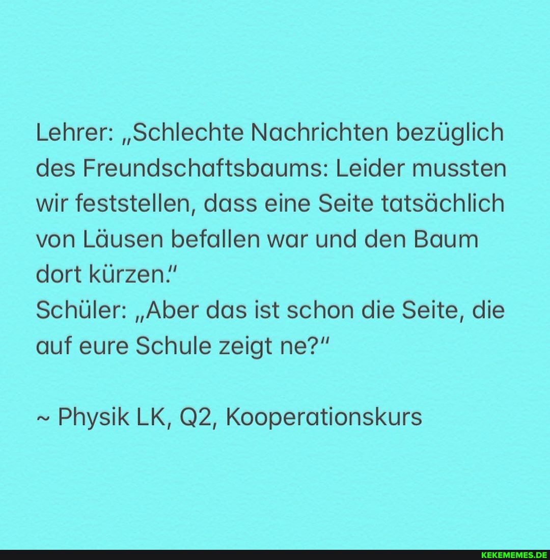 Lehrer: "Schlechte Nachrichten bezüglich des Freundschaftsbaums: Leider mussten wir feststellen, dass eine Seite tatsächlich von Läusen befallen war und den Baum dort kürzen!
Schüler: "Aber das ist schon die Seite, die auf eure Schule zeigt ne?"
Physik LK, @2, Kooperationskurs