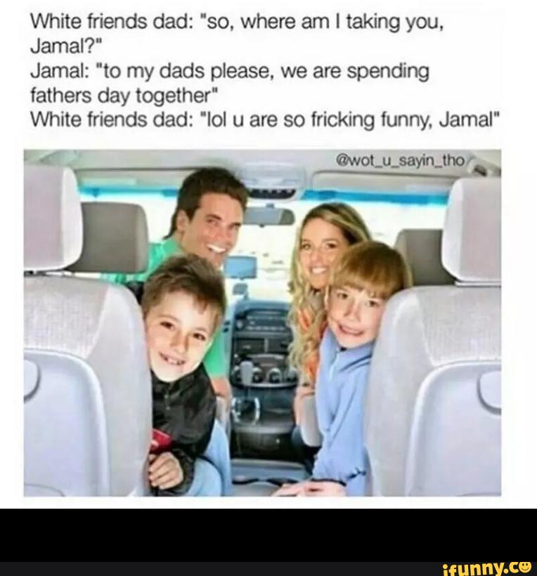 White friends dad: "so. where am 1 taking you.
Jamal?"
Jamal: "to my dads please, we are spending
fathers day together"
White friends dad: "Iol u are so trickxng funny. Jamal" -