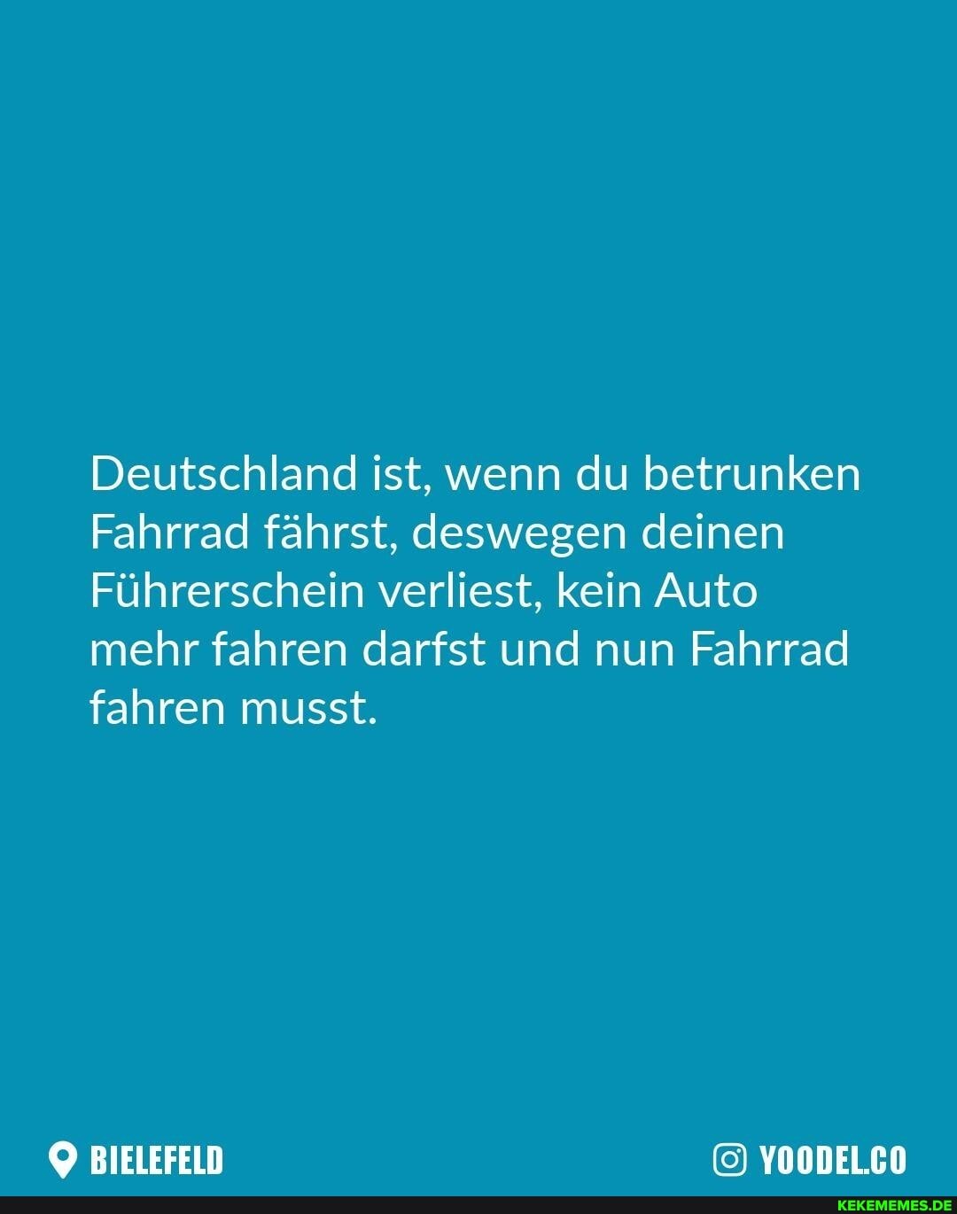 Deutschland ist, wenn du betrunken
Fahrrad fährst, deswegen deinen
Führerschein verliest, kein Auto mehr fahren darfst und nun Fahrrad fahren musst.
BIELEFELD YOODELCO