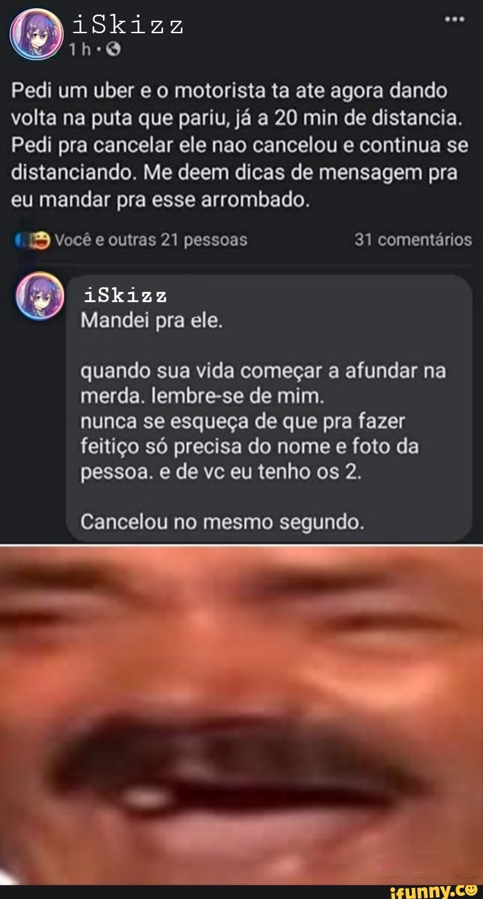 Bis:
Pedi um uber e o motorista ta ate agora dando volta na puta que pariu, já a 20 min de distancia.
Pedi pra cancelar ele nao cancelou e continua se distanciando. Me deem dicas de mensagem pra eu mandar pra esse arrombado.
EB Você e outras 21 pessoas 31 comentários
iSkizz
Mandei pra ele.
quando sua vida começar a afundar na merda. lembre-se de mim.
nunca se esqueça de que pra fazer feitiço só precisa do nome e foto da pessoa. e de vc eu tenho os 2.
Cancelou no mesmo segundo.