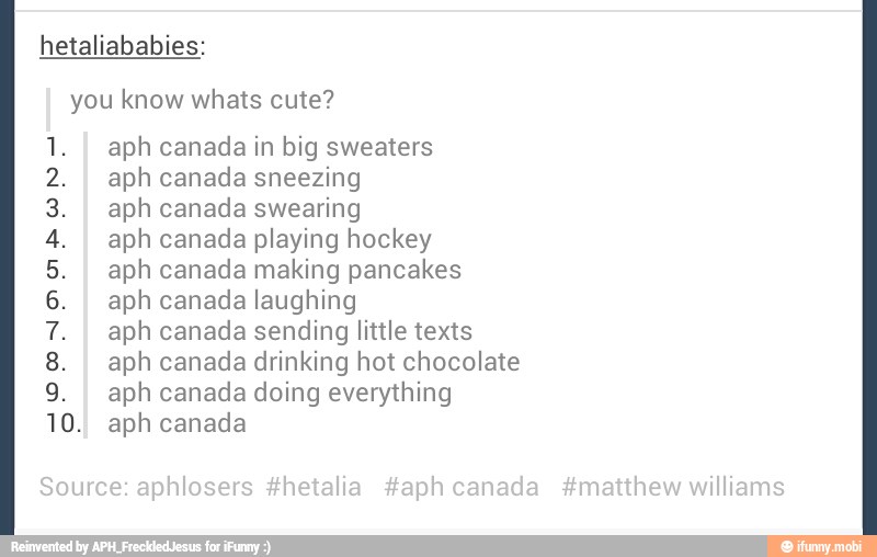hetaliababies:
you know whats cute?
aph canada in big sweaters
aph canada sneezing
aph canada swearing
aph canada playing hockey
aph canada making pancakes
aph canada laughing
aph canada sending little texts
aph canada drinking hot chocolate
aph canada doing everything
0. aph canada
a ed
A