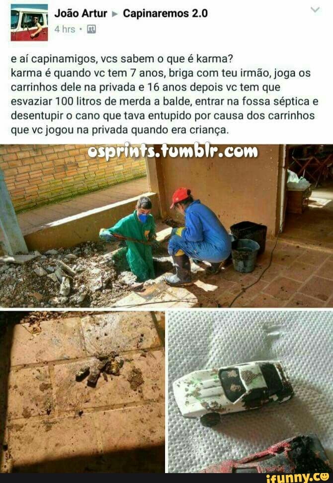 João Artur " Capinaremos 2.0
e aí capinamigos, vcs sabem o que é karma?
karma é quando vc tem 7 anos, briga com teu irmão, joga os carrinhos dele na privada e 16 anos depois vc tem que esvaziar 100 litros de merda a balde, entrar na fossa séptica e desentupir o cano que tava entupido por causa dos carrinhos que vc jogou na privada quando era criança.
IR