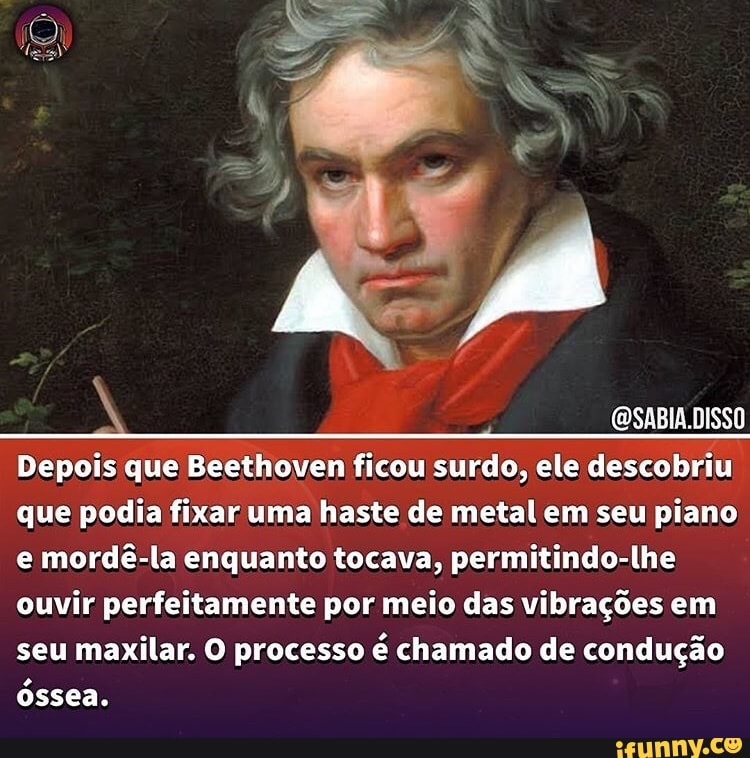 DISSO DISSO
Depois que Beethoven ficou surdo, ele descobriu que podia fixar uma haste de metal em seu piano e mordê-la enquanto tocava, permitindo-lhe ouvir perfeitamente por meio das vibrações em seu maxilar. O processo é chamado de condução óssea.