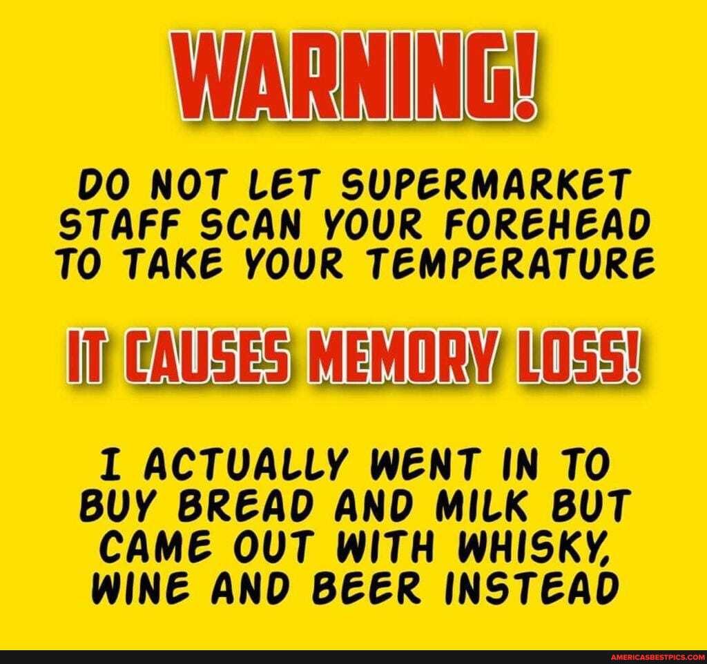 WARNING!
DO NOT LET SUPERMARKET STAFF SCAN YOUR FOREHEAD TO TAKE YOUR TEMPERATURE
CAUSES; MEMORW LOSS!
I ACTUALLY WENT IN TO BUY BREAD AND MILK BUT CAME OUT WITH WHISKY,
WINE AND BEER INSTEAD