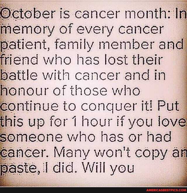 tober is cancer month: In
memory of every cancer
Patient, family member and friend who has lost their
Battle with cancer and in
HOnour of those who eontinue to conquer it! Put his up for hour if you love
Bomeone who has or had eancer. Many won't copy aF ste, I did. Will you