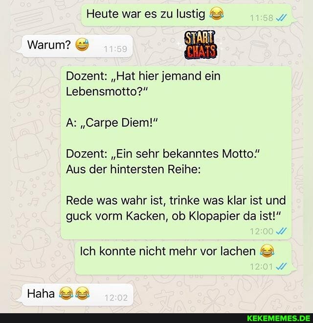 Heute war es zu lustig &
Warum? &
Dozent: "Hat hier jemand ein
Lebensmotto?"
A: "Carpe Diem!"
Dozent: "Ein sehr bekanntes Motto"
Aus der hintersten Reihe:
Rede was wahr ist, trinke was klar ist und guck vorm Kacken, ob Klopapier da ist!"
Ich konnte nicht mehr vor lachen
20
Haha