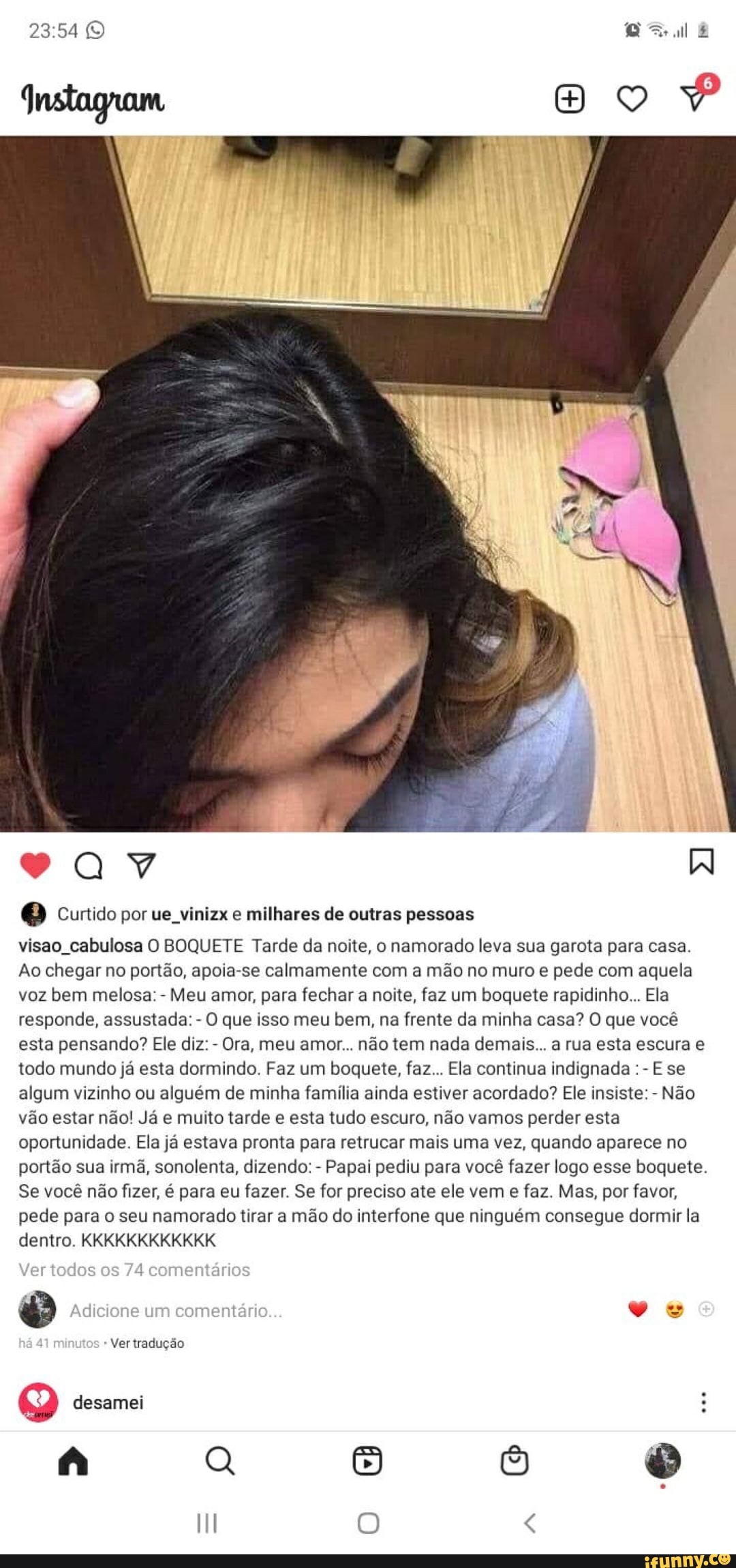 te
Curtido por ue vinizx e milhares de outras pessoas
visao cabulosa O BOQUETE Tarde da noite, o namorado leva sua garota para casa.
Ao chegar no portão, apoia-se calmamente com a mão no muro e pede com aquela voz bem melosa: - Meu amor, para fechar a noite, faz um boquete rapidinho... Ela responde, assustada: - O que isso meu bem, na frente da minha casa? O que você esta pensando? Ele diz: - Ora, meu amor... não tem nada demais... a rua esta escura e todo mundo já esta dormindo. Faz um boquete, faz... Ela continua indignada E se algum vizinho ou alguém de minha família ainda estiver acordado? Ele insiste: - Não vão estar não! Já e muito tarde e esta tudo escuro, não vamos perder esta oportunidade. Ela já estava pronta para retrucar mais uma vez, quando aparece no portão sua irmã, sonolenta, dizendo: - Papai pediu para você fazer logo esse boquete.
Se você não fizer, é para eu fazer. Se for preciso ate ele vem e faz. Mas, por favor, pede para o seu namorado tirar a mão do interfone que ninguém consegue dormir la dentro. KKKKKKKKKKKK
Ver todos 74 comentários
Adicione um comentário...
Ver tradução
desamei
o <