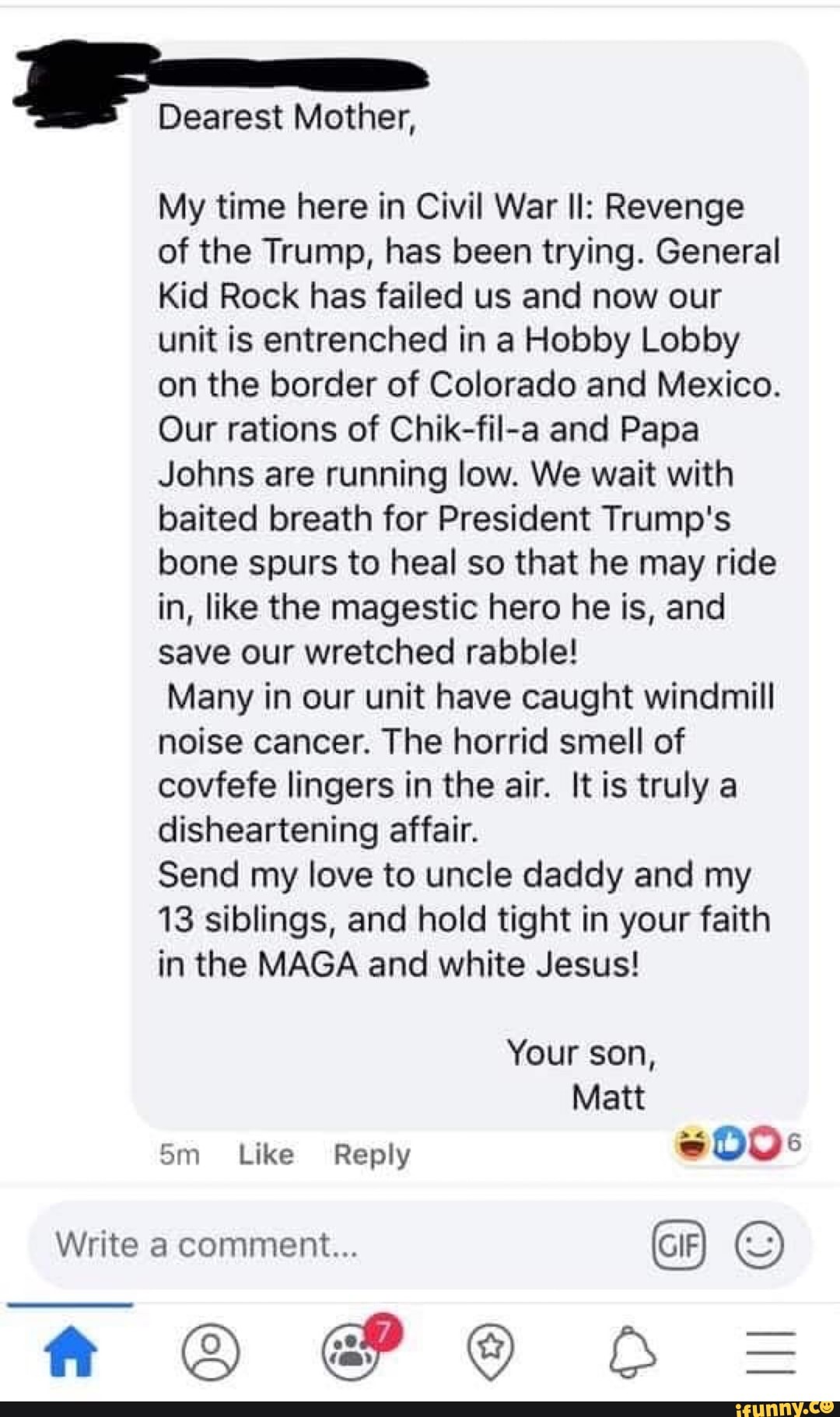 Dearest Mother,
My time here in Civil War Il: Revenge
of the Trump, has been trying. General
Kid Rock has failed us and now our
unit is entrenched in a Hobby Lobby
on the border of Colorado and Mexico.
Our rations of Chik-fil-a and Papa
Johns are running low. We wait with
baited breath for President Trump's
bone spurs to heal so that he may ride
in, like the magestic hero he is, and
save our wretched rabble!
Many in our unit have caught windmill
noise cancer. The horrid smell of
covfefe lingers in the air. It is truly a
disheartening affair.
Send my love to uncle daddy and my
13 siblings, and hold tight in your faith
in the MAGA and white Jesus!