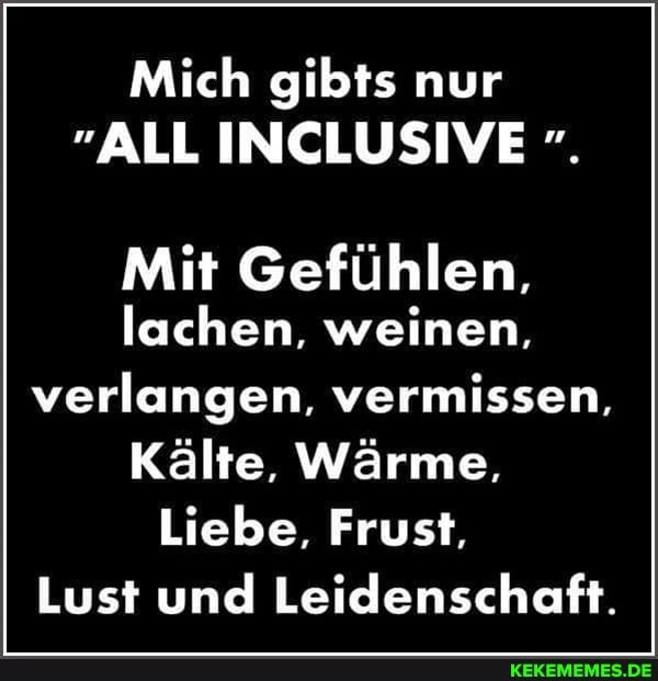 Mich gibts nur
"ALL INCLUSIVE
Mit Gefühlen,
lachen, weinen, verlangen, vermissen,
Kälte, Wärme,
Liebe, Frust,
Lust und Leidenschaft.